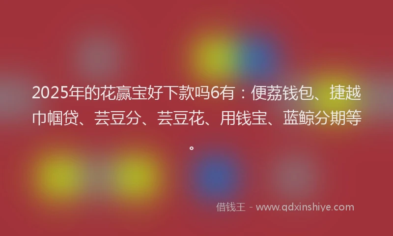 2025年的花赢宝好下款吗6有：便荔钱包、捷越巾帼贷、芸豆分、芸豆花、用钱宝、蓝鲸分期等。