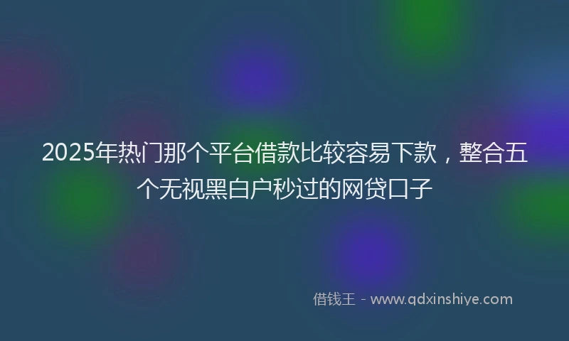 2025年热门那个平台借款比较容易下款，整合五个无视黑白户秒过的网贷口子