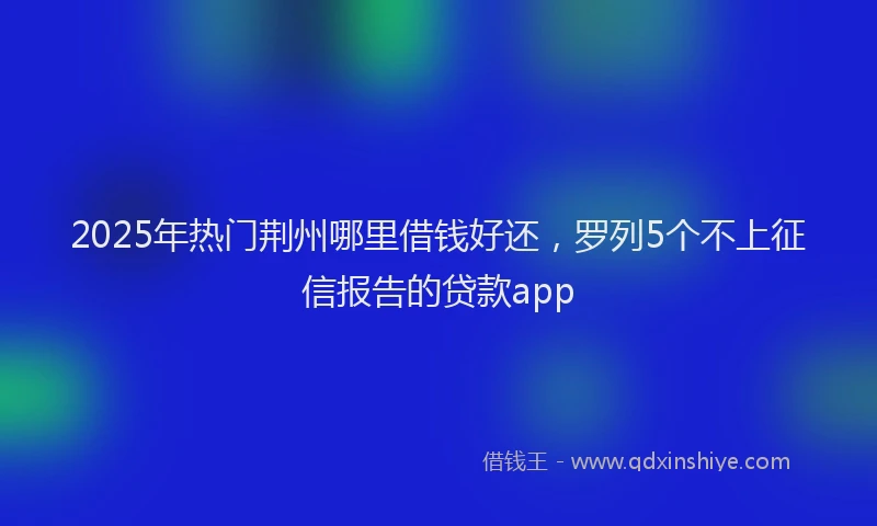 2025年热门荆州哪里借钱好还，罗列5个不上征信报告的贷款app