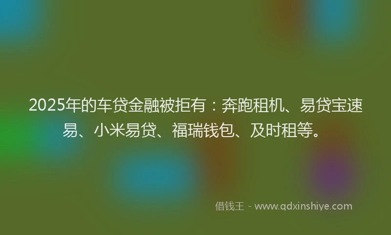 2025年的车贷金融被拒有：奔跑租机、易贷宝速易、小米易贷、福瑞钱包、及时租等。