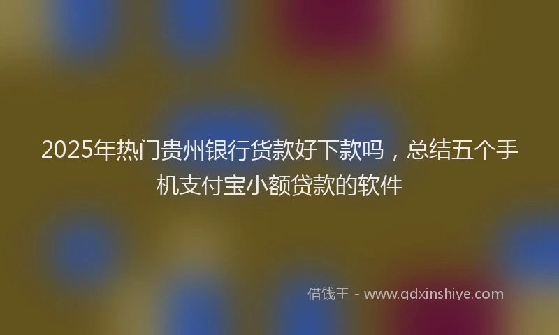 2025年热门贵州银行货款好下款吗，总结五个手机支付宝小额贷款的软件