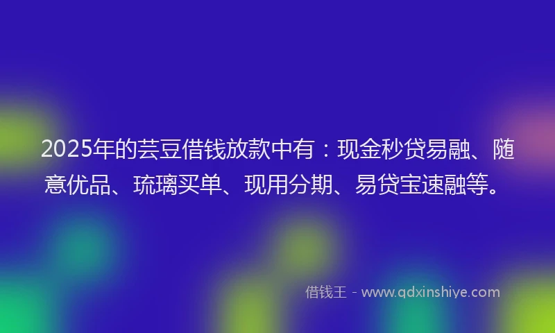 2025年的芸豆借钱放款中有：现金秒贷易融、随意优品、琉璃买单、现用分期、易贷宝速融等。