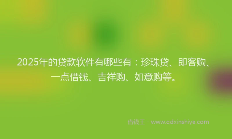 2025年的贷款软件有哪些有：珍珠贷、即客购、一点借钱、吉祥购、如意购等。