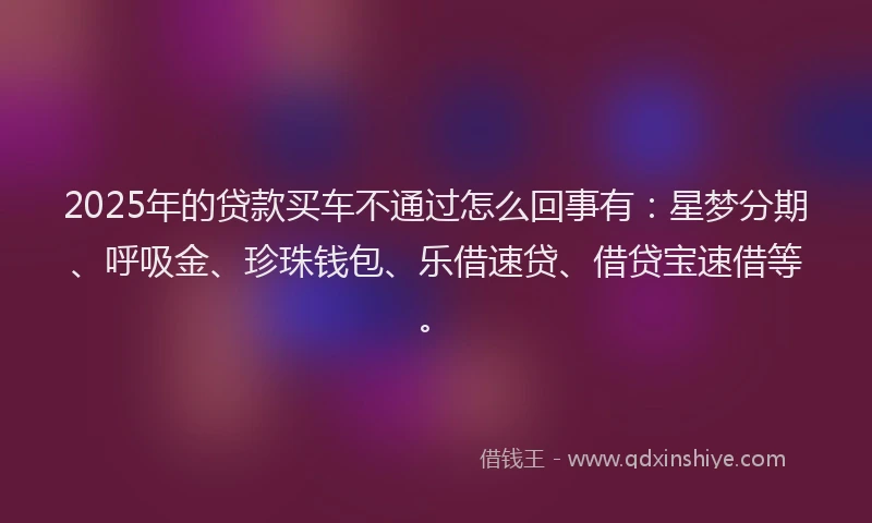 2025年的贷款买车不通过怎么回事有:星梦分期、呼吸金、珍珠钱包、乐借速贷、借贷宝速借等。