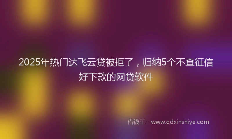 2025年热门达飞云贷被拒了,归纳5个不查征信好下款的网贷软件