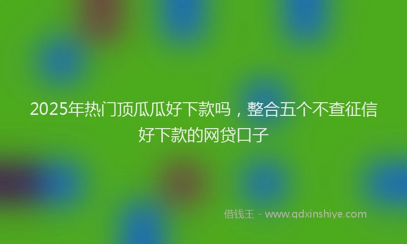 2025年热门顶瓜瓜好下款吗，整合五个不查征信好下款的网贷口子