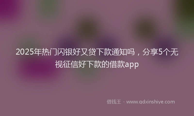 2025年热门闪银好又贷下款通知吗，分享5个无视征信好下款的借款app
