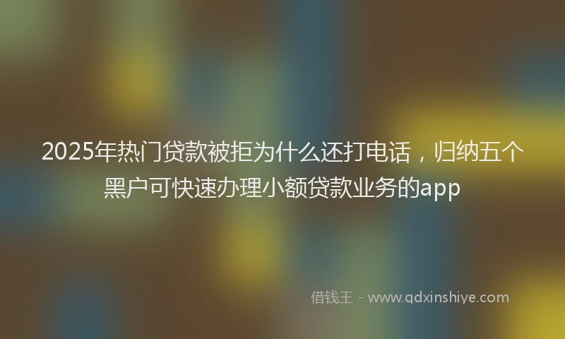 2025年热门贷款被拒为什么还打电话，归纳五个黑户可快速办理小额贷款业务的app