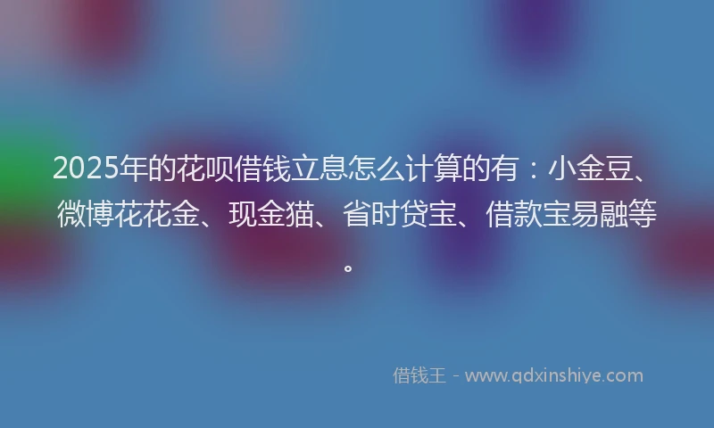 2025年的花呗借钱立息怎么计算的有：小金豆、微博花花金、现金猫、省时贷宝、借款宝易融等。