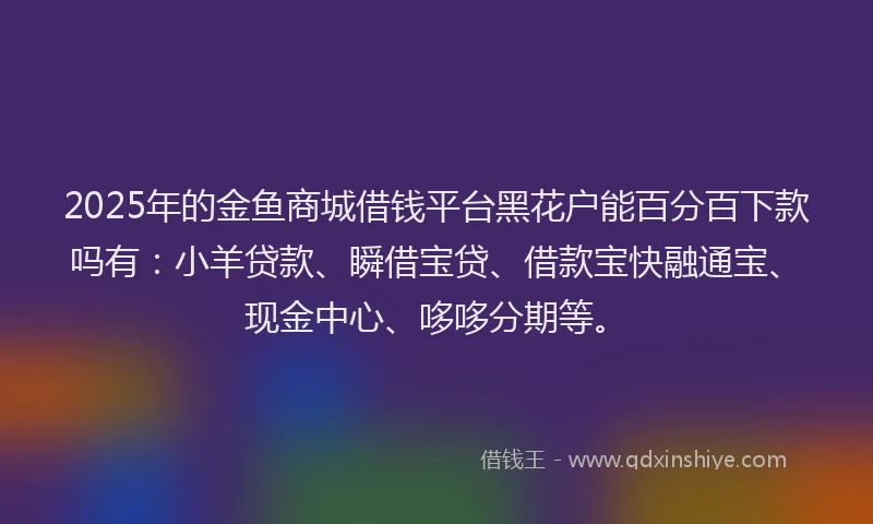 2025年的金鱼商城借钱平台黑花户能百分百下款吗有:小羊贷款、瞬借宝贷、借款宝快融通宝、现金中心、哆哆分期等。