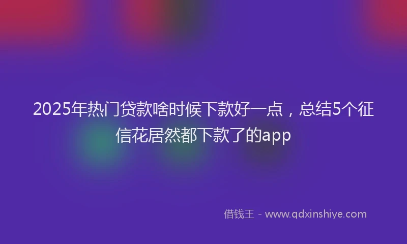 2025年热门贷款啥时候下款好一点,总结5个征信花居然都下款了的app