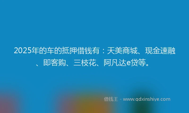 2025年的车的抵押借钱有:天美商城、现金速融、即客购、三枝花、阿凡达e贷等。