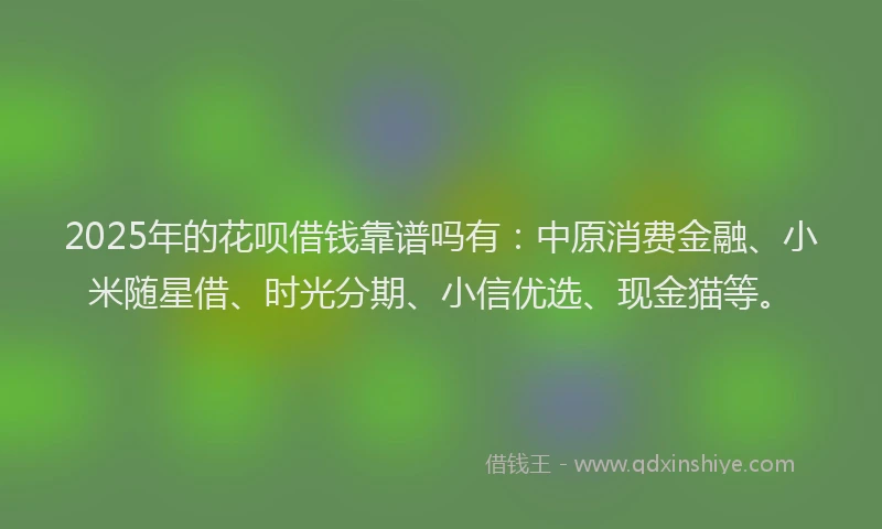 2025年的花呗借钱靠谱吗有：中原消费金融、小米随星借、时光分期、小信优选、现金猫等。
