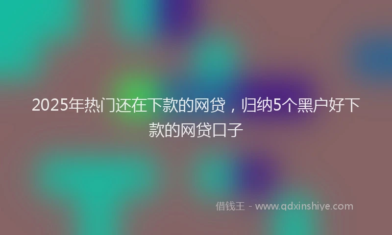 2025年热门还在下款的网贷,归纳5个黑户好下款的网贷口子