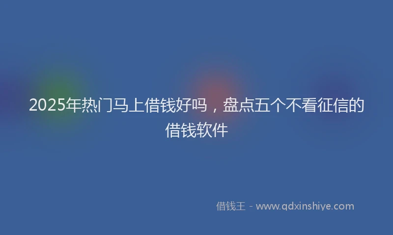 2025年热门马上借钱好吗，盘点五个不看征信的借钱软件