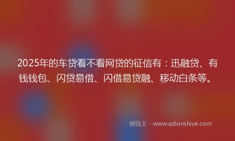2025年的车贷看不看网贷的征信有：迅融贷、有钱钱包、闪贷易借、闪借易贷融、移动白条等。