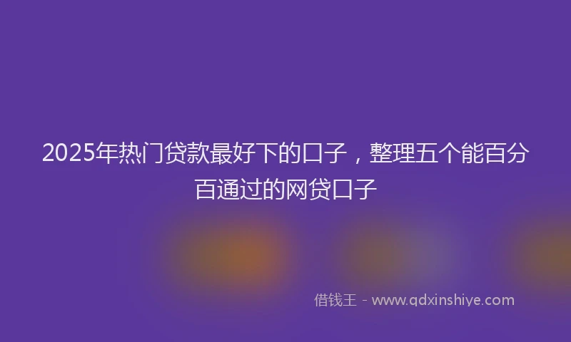 2025年热门贷款最好下的口子,整理五个能百分百通过的网贷口子