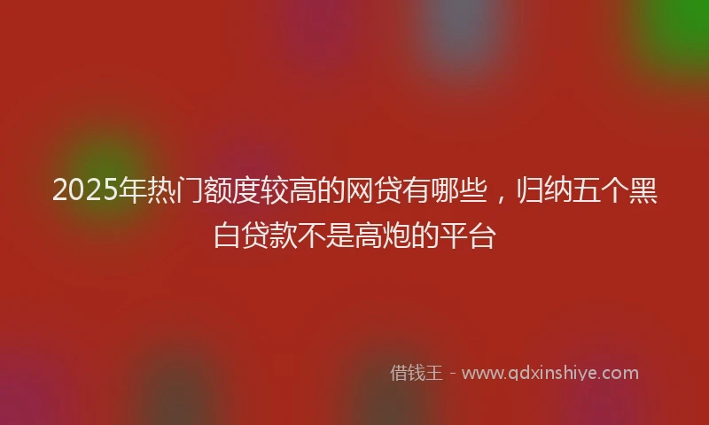 2025年热门额度较高的网贷有哪些，归纳五个黑白贷款不是高炮的平台