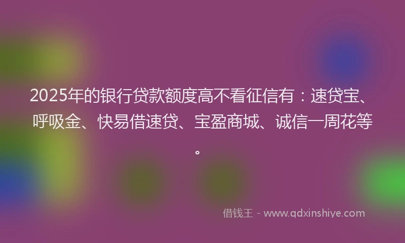 2025年的银行贷款额度高不看征信有：速贷宝、呼吸金、快易借速贷、宝盈商城、诚信一周花等。