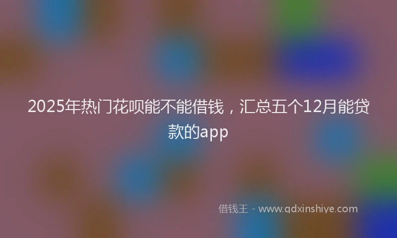2025年热门花呗能不能借钱，汇总五个12月能贷款的app