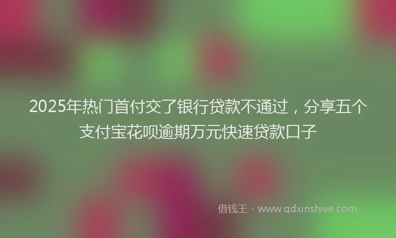 2025年热门首付交了银行贷款不通过，分享五个支付宝花呗逾期万元快速贷款口子