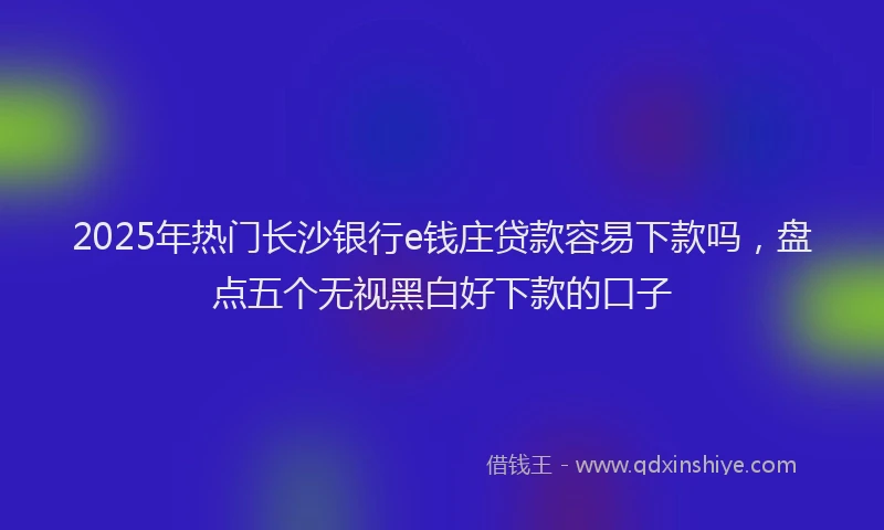 2025年热门长沙银行e钱庄贷款容易下款吗，盘点五个无视黑白好下款的口子