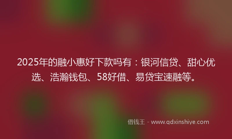 2025年的融小惠好下款吗有：银河信贷、甜心优选、浩瀚钱包、58好借、易贷宝速融等。