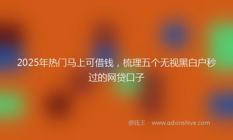 2025年热门马上可借钱，梳理五个无视黑白户秒过的网贷口子