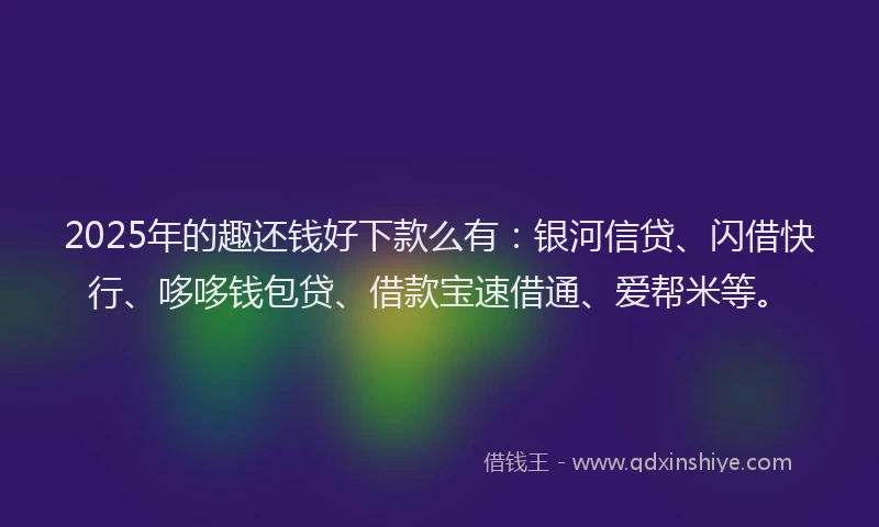 2025年的趣还钱好下款么有：银河信贷、闪借快行、哆哆钱包贷、借款宝速借通、爱帮米等。
