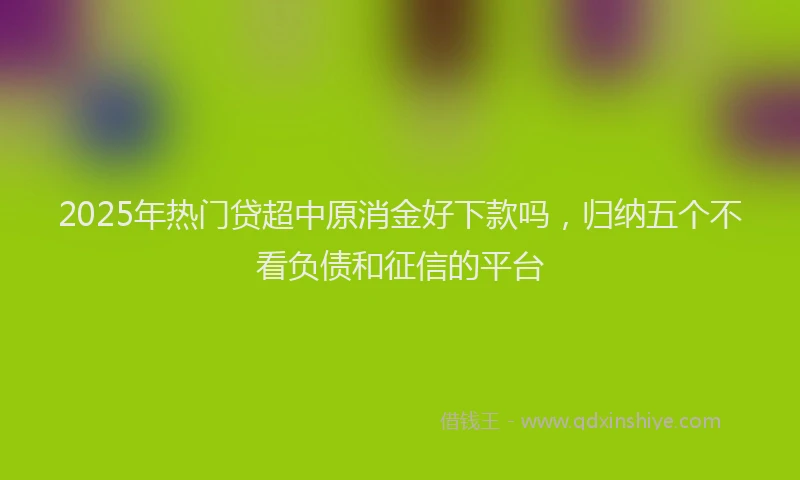 2025年热门贷超中原消金好下款吗，归纳五个不看负债和征信的平台