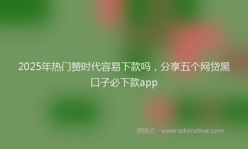 2025年热门赞时代容易下款吗，分享五个网贷黑口子必下款app