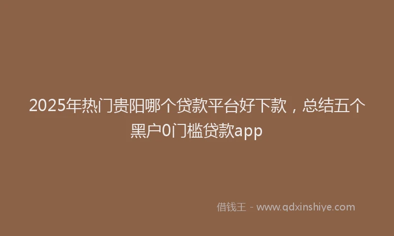 2025年热门贵阳哪个贷款平台好下款，总结五个黑户0门槛贷款app