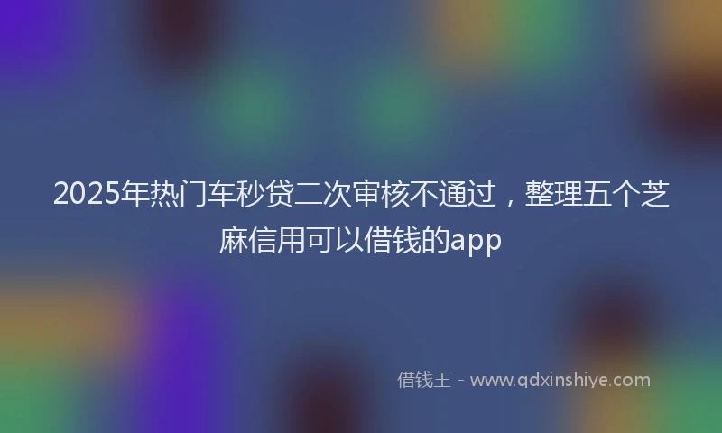 2025年热门车秒贷二次审核不通过,整理五个芝麻信用可以借钱的app