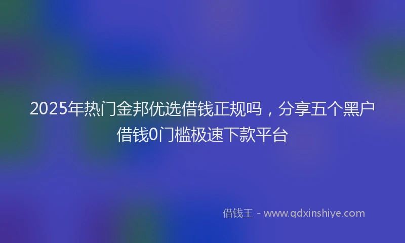 2025年热门金邦优选借钱正规吗，分享五个黑户借钱0门槛极速下款平台