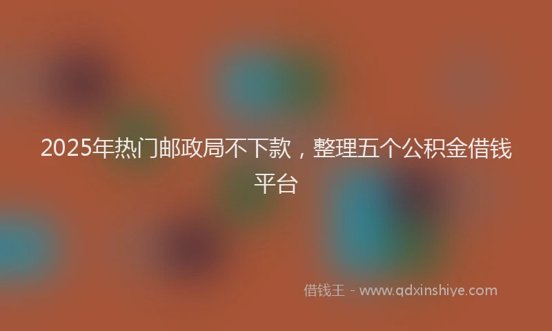 2025年热门邮政局不下款，整理五个公积金借钱平台