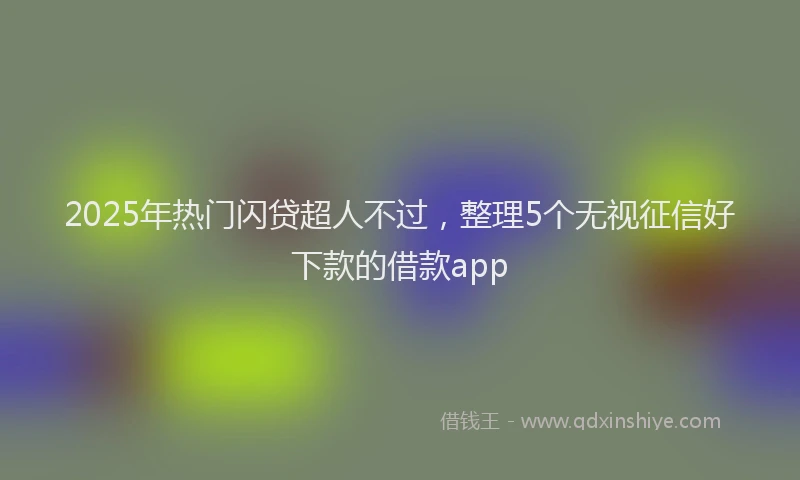 2025年热门闪贷超人不过,整理5个无视征信好下款的借款app