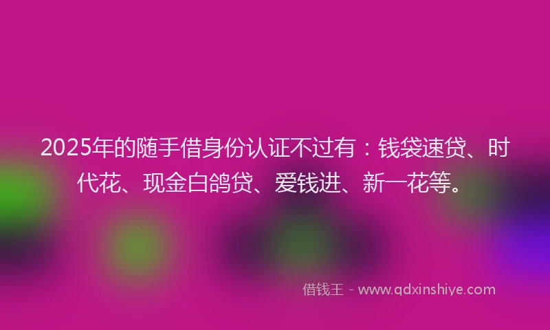 2025年的随手借身份认证不过有：钱袋速贷、时代花、现金白鸽贷、爱钱进、新一花等。