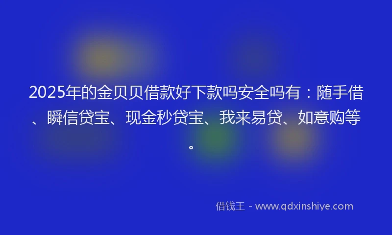 2025年的金贝贝借款好下款吗安全吗有：随手借、瞬信贷宝、现金秒贷宝、我来易贷、如意购等。