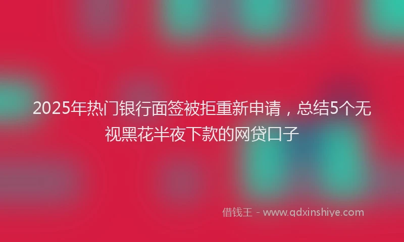 2025年热门银行面签被拒重新申请，总结5个无视黑花半夜下款的网贷口子