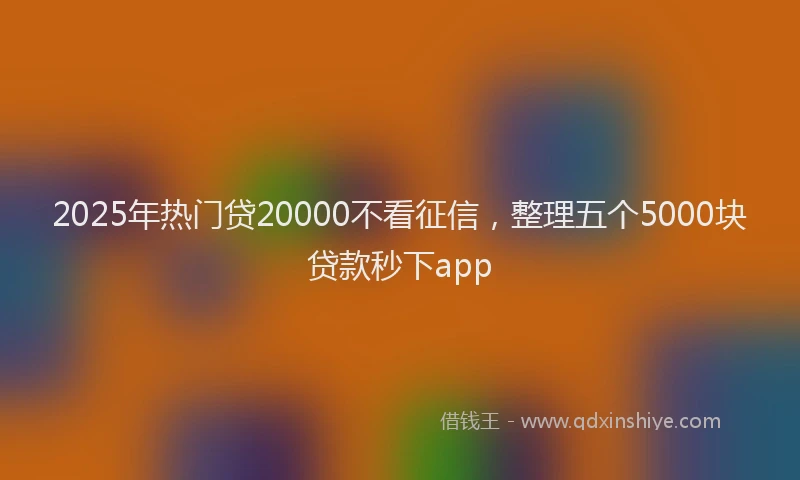2025年热门贷20000不看征信,整理五个5000块贷款秒下app