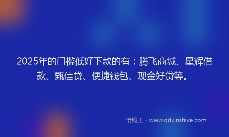 2025年的门槛低好下款的有：腾飞商城、星辉借款、甄信贷、便捷钱包、现金好贷等。