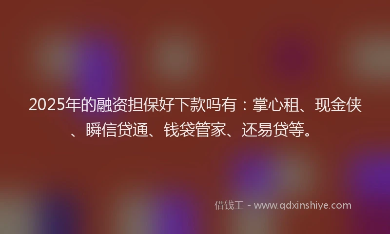 2025年的融资担保好下款吗有：掌心租、现金侠、瞬信贷通、钱袋管家、还易贷等。