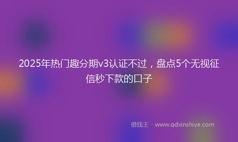 2025年热门趣分期v3认证不过，盘点5个无视征信秒下款的口子