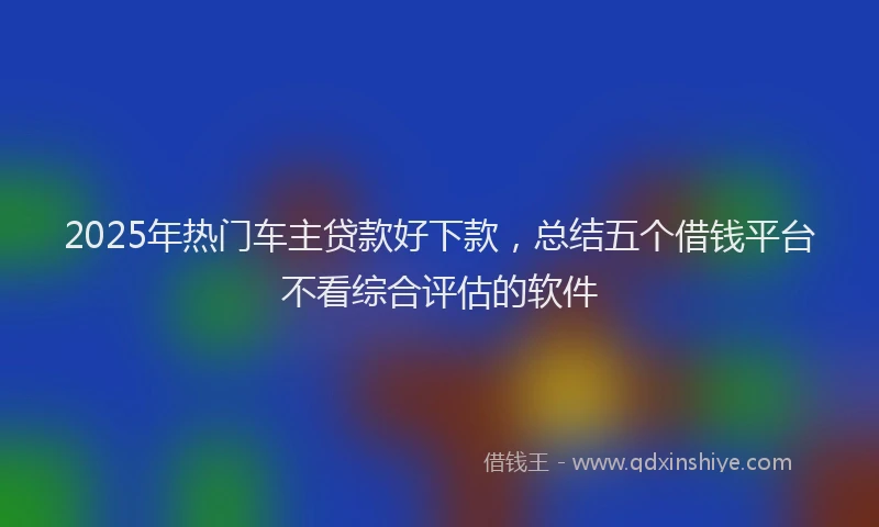 2025年热门车主贷款好下款,总结五个借钱平台不看综合评估的软件