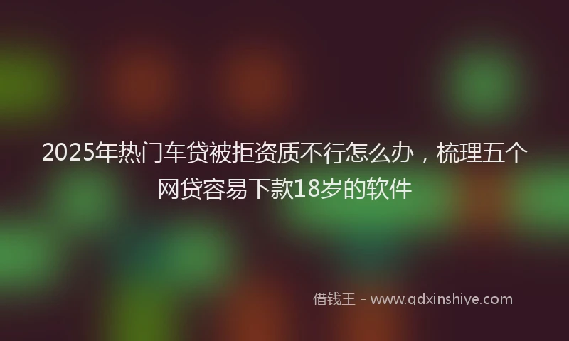 2025年热门车贷被拒资质不行怎么办，梳理五个网贷容易下款18岁的软件