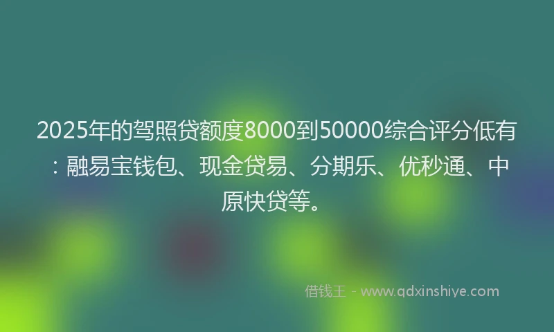 2025年的驾照贷额度8000到50000综合评分低有：融易宝钱包、现金贷易、分期乐、优秒通、中原快贷等。