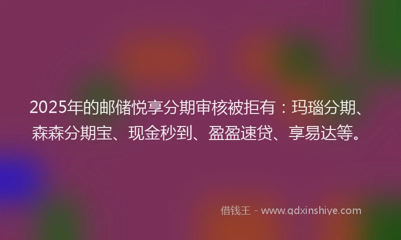 2025年的邮储悦享分期审核被拒有：玛瑙分期、森森分期宝、现金秒到、盈盈速贷、享易达等。