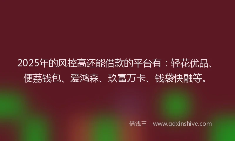 2025年的风控高还能借款的平台有：轻花优品、便荔钱包、爱鸿森、玖富万卡、钱袋快融等。