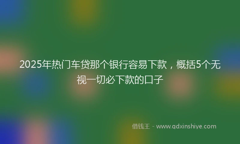 2025年热门车贷那个银行容易下款，概括5个无视一切必下款的口子