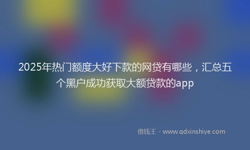 2025年热门额度大好下款的网贷有哪些，汇总五个黑户成功获取大额贷款的app